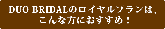 DUO BRIDALのロイヤルプランは、こんな方におすすめ!